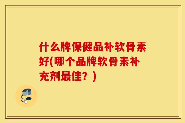 什么牌保健品补软骨素好(哪个品牌软骨素补充剂最佳？)
