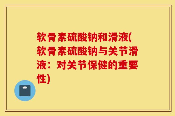 软骨素硫酸钠和滑液(软骨素硫酸钠与关节滑液：对关节保健的重要性)
