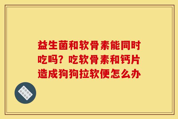 益生菌和软骨素能同时吃吗？吃软骨素和钙片造成狗狗拉软便怎么办