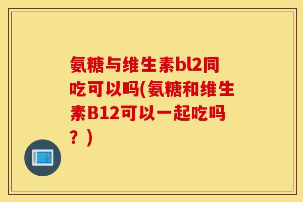 氨糖与维生素bl2同吃可以吗(氨糖和维生素B12可以一起吃吗？)