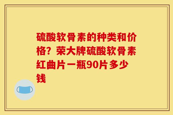 硫酸软骨素的种类和价格？荣大牌硫酸软骨素红曲片一瓶90片多少钱
