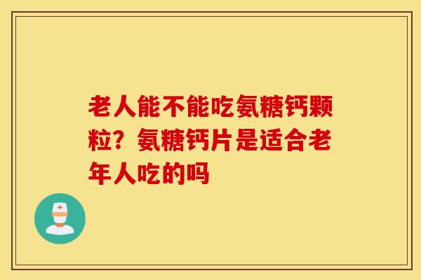 老人能不能吃氨糖钙颗粒？氨糖钙片是适合老年人吃的吗