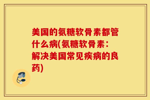美国的氨糖软骨素都管什么病(氨糖软骨素：解决美国常见疾病的良药)