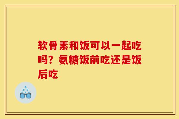 软骨素和饭可以一起吃吗？氨糖饭前吃还是饭后吃
