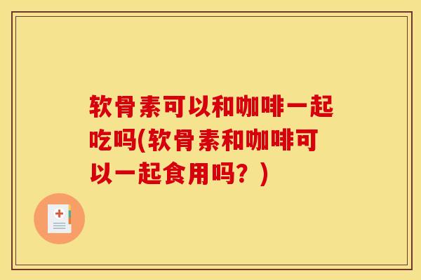 软骨素可以和咖啡一起吃吗(软骨素和咖啡可以一起食用吗？)