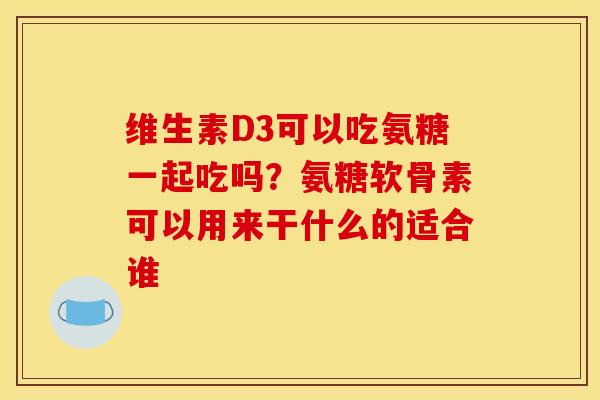 维生素D3可以吃氨糖一起吃吗？氨糖软骨素可以用来干什么的适合谁
