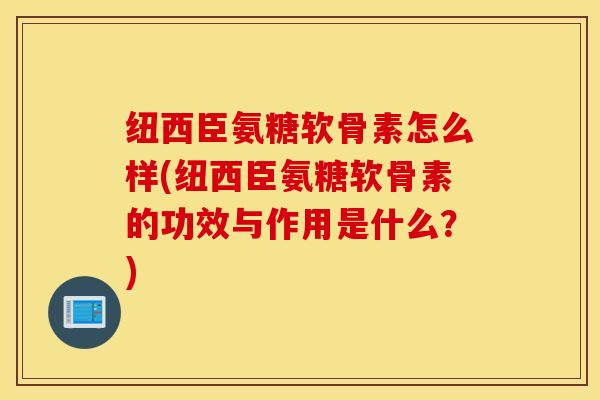 纽西臣氨糖软骨素怎么样(纽西臣氨糖软骨素的功效与作用是什么？)