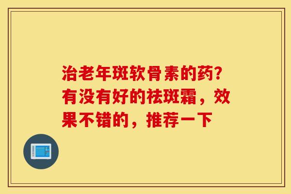 治老年斑软骨素的药？有没有好的祛斑霜，效果不错的，推荐一下
