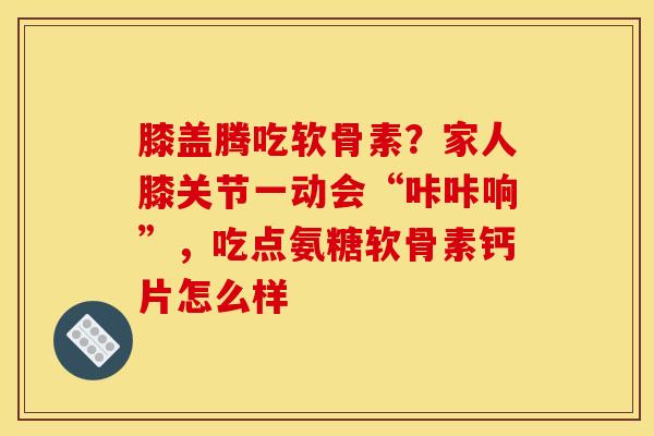 膝盖腾吃软骨素？家人膝关节一动会“咔咔响”，吃点氨糖软骨素钙片怎么样