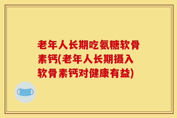 老年人长期吃氨糖软骨素钙(老年人长期摄入软骨素钙对健康有益)