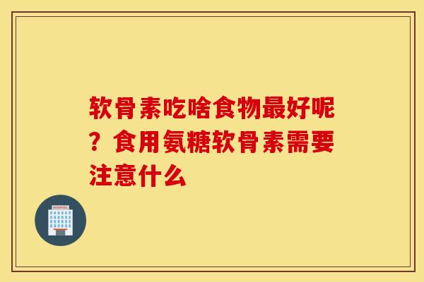 软骨素吃啥食物最好呢？食用氨糖软骨素需要注意什么