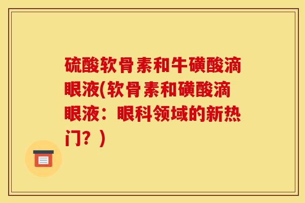 硫酸软骨素和牛磺酸滴眼液(软骨素和磺酸滴眼液:眼科领域的新热门?) 硫酸软骨素和牛磺酸滴眼液(软骨素和磺酸滴眼液:眼科领域的新热门?)