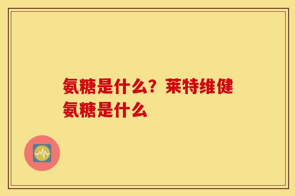 氨糖是什么？莱特维健氨糖是什么