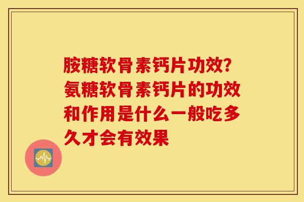 胺糖软骨素钙片功效？氨糖软骨素钙片的功效和作用是什么一般吃多久才会有效果