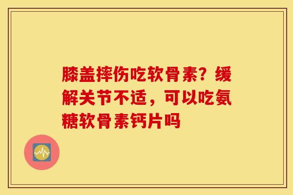 膝盖摔伤吃软骨素？缓解关节不适，可以吃氨糖软骨素钙片吗