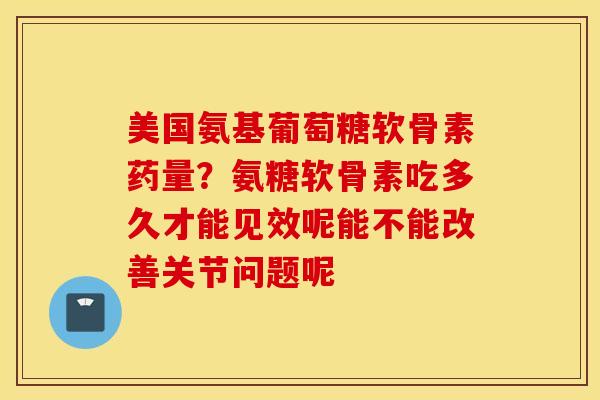 美国氨基葡萄糖软骨素药量？氨糖软骨素吃多久才能见效呢能不能改善关节问题呢
