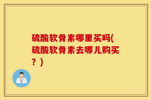 硫酸软骨素哪里买吗(硫酸软骨素去哪儿购买？)