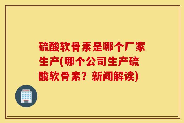 硫酸软骨素是哪个厂家生产(哪个公司生产硫酸软骨素？新闻解读)