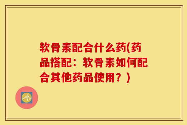 软骨素配合什么药(药品搭配：软骨素如何配合其他药品使用？)