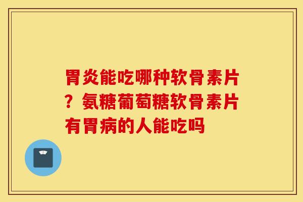 胃炎能吃哪种软骨素片？氨糖葡萄糖软骨素片有胃病的人能吃吗