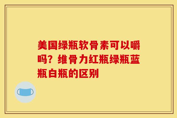 美国绿瓶软骨素可以嚼吗？维骨力红瓶绿瓶蓝瓶白瓶的区别