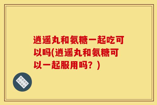 逍遥丸和氨糖一起吃可以吗(逍遥丸和氨糖可以一起服用吗？)
