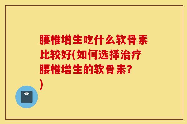 腰椎增生吃什么软骨素比较好(如何选择治疗腰椎增生的软骨素？ )