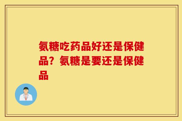 氨糖吃药品好还是保健品？氨糖是要还是保健品