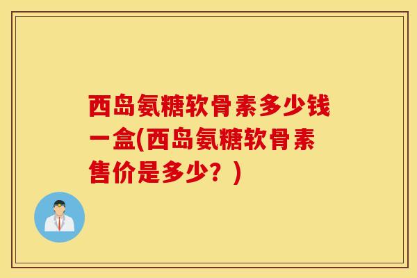 西岛氨糖软骨素多少钱一盒(西岛氨糖软骨素售价是多少？)