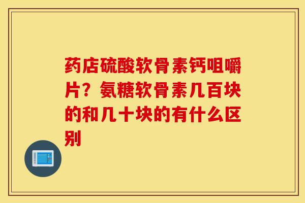 药店硫酸软骨素钙咀嚼片？氨糖软骨素几百块的和几十块的有什么区别
