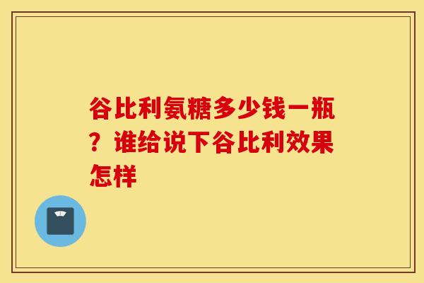 谷比利氨糖多少钱一瓶?谁给说下谷比利效果怎样 谷比利氨糖多少钱一瓶?谁给说下谷比利效果怎样