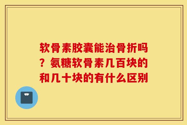 软骨素胶囊能治骨折吗?氨糖软骨素几百块的和几十块的有什么区别 软骨素胶囊能治骨折吗?氨糖软骨素几百块的和几十块的有什么区别