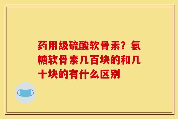 药用级硫酸软骨素？氨糖软骨素几百块的和几十块的有什么区别