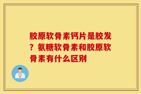 胶原软骨素钙片是胶发?氨糖软骨素和胶原软骨素有什么区别 胶原软骨素钙片是胶发?氨糖软骨素和胶原软骨素有什么区别
