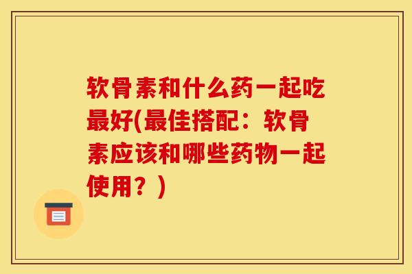 软骨素和什么药一起吃最好(最佳搭配：软骨素应该和哪些药物一起使用？)