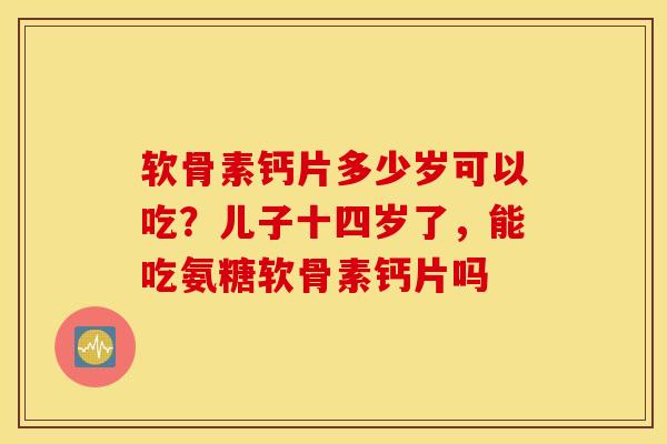 软骨素钙片多少岁可以吃？儿子十四岁了，能吃氨糖软骨素钙片吗