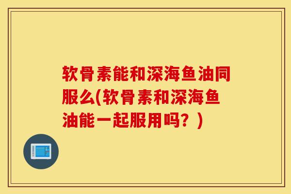 软骨素能和深海鱼油同服么(软骨素和深海鱼油能一起服用吗？)