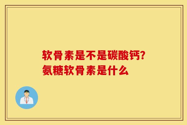 软骨素是不是碳酸钙？氨糖软骨素是什么