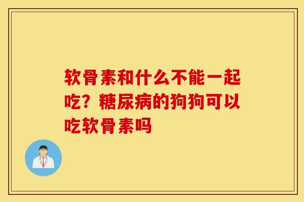 软骨素和什么不能一起吃？糖尿病的狗狗可以吃软骨素吗