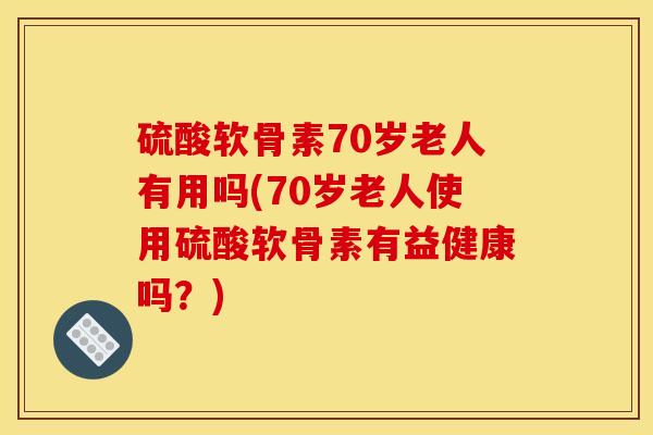 硫酸软骨素70岁老人有用吗(70岁老人使用硫酸软骨素有益健康吗？)