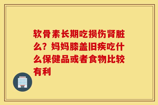 软骨素长期吃损伤肾脏么？妈妈膝盖旧疾吃什么保健品或者食物比较有利