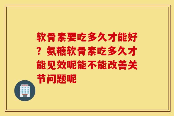 软骨素要吃多久才能好？氨糖软骨素吃多久才能见效呢能不能改善关节问题呢