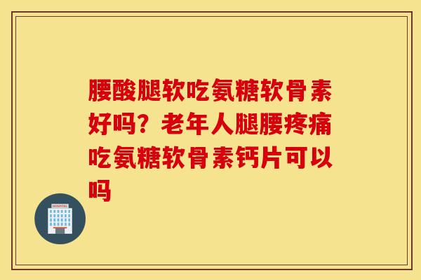 腰酸腿软吃氨糖软骨素好吗？老年人腿腰疼痛吃氨糖软骨素钙片可以吗