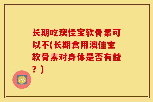 长期吃澳佳宝软骨素可以不(长期食用澳佳宝软骨素对身体是否有益？)