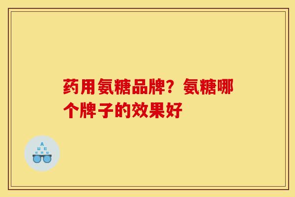药用氨糖品牌？氨糖哪个牌子的效果好