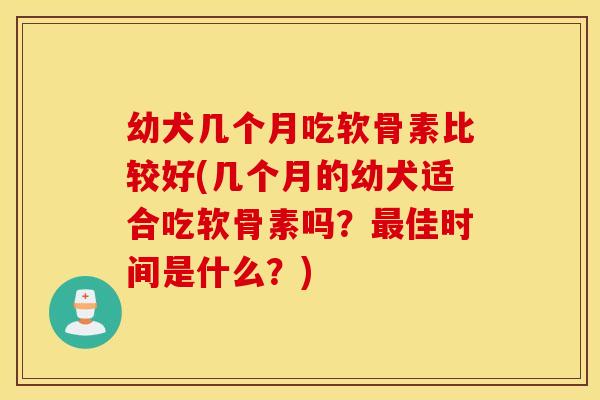 幼犬几个月吃软骨素比较好(几个月的幼犬适合吃软骨素吗？最佳时间是什么？)