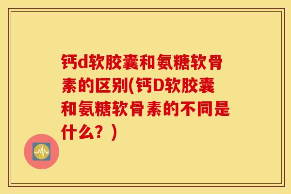 钙d软胶囊和氨糖软骨素的区别(钙D软胶囊和氨糖软骨素的不同是什么？)