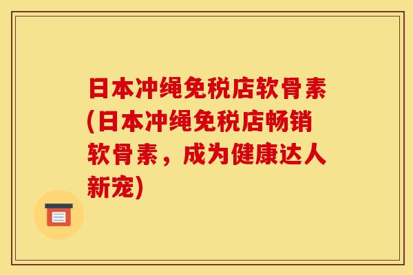 日本冲绳免税店软骨素(日本冲绳免税店畅销软骨素，成为健康达人新宠)