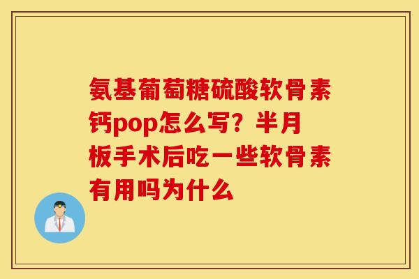 氨基葡萄糖硫酸软骨素钙pop怎么写？半月板手术后吃一些软骨素有用吗为什么
