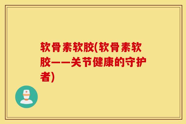 软骨素软胶(软骨素软胶——关节健康的守护者)